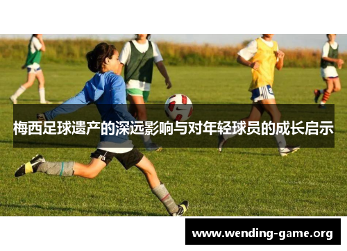 梅西足球遗产的深远影响与对年轻球员的成长启示