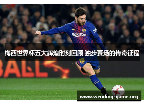 梅西世界杯五大辉煌时刻回顾 独步赛场的传奇征程