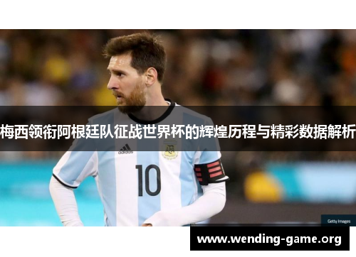 梅西领衔阿根廷队征战世界杯的辉煌历程与精彩数据解析