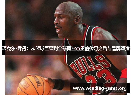 迈克尔·乔丹:从篮球巨星到全球商业帝王的传奇之路与品牌塑造 迈克尔·乔丹:从篮球巨星到全球商业帝王的传奇之路与品牌塑造
