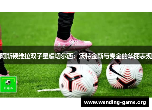 阿斯顿维拉双子星耀切尔西：沃特金斯与麦金的华丽表现