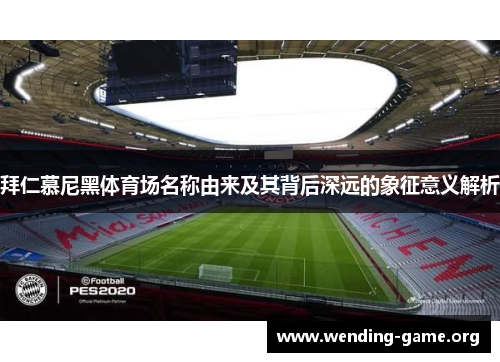 拜仁慕尼黑体育场名称由来及其背后深远的象征意义解析