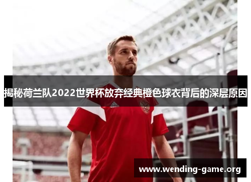 揭秘荷兰队2022世界杯放弃经典橙色球衣背后的深层原因