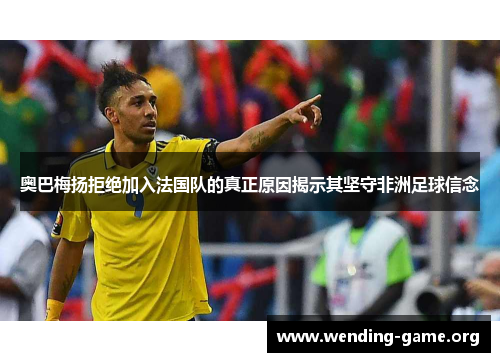 奥巴梅扬拒绝加入法国队的真正原因揭示其坚守非洲足球信念