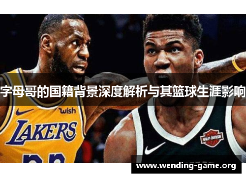 字母哥的国籍背景深度解析与其篮球生涯影响 字母哥的国籍背景深度解析与其篮球生涯影响